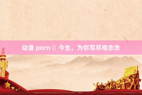 动漫 porn ​今生，为你写尽相念念