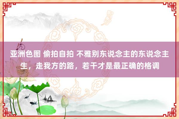 亚洲色图 偷拍自拍 不雅别东说念主的东说念主生，走我方的路，若干才是最正确的格调