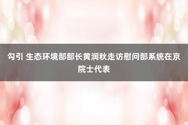 勾引 生态环境部部长黄润秋走访慰问部系统在京院士代表