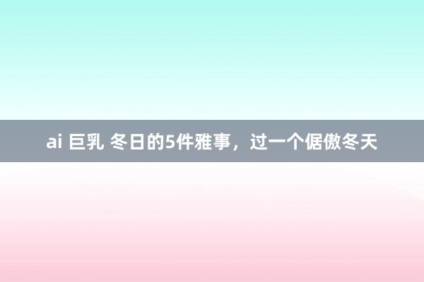 ai 巨乳 冬日的5件雅事，过一个倨傲冬天