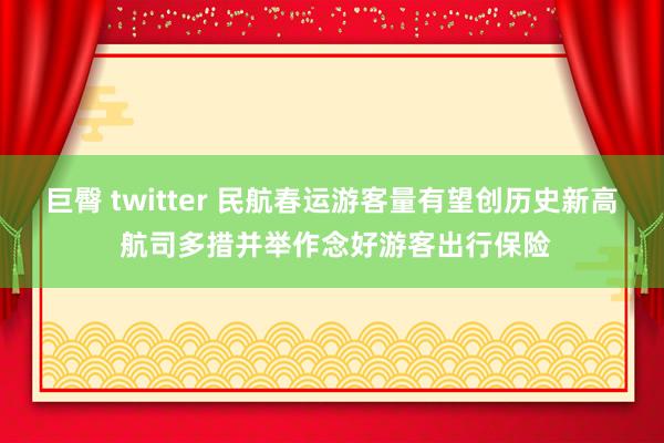 巨臀 twitter 民航春运游客量有望创历史新高 航司多措并举作念好游客出行保险