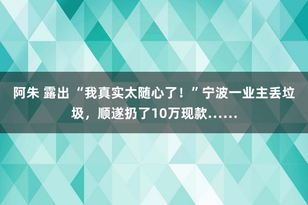 阿朱 露出 “我真实太随心了！”宁波一业主丢垃圾，顺遂扔了10万现款……