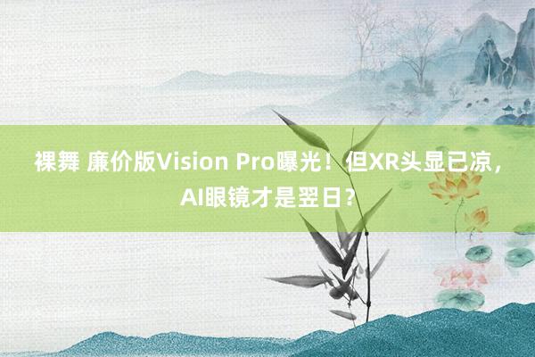 裸舞 廉价版Vision Pro曝光！但XR头显已凉，AI眼镜才是翌日？