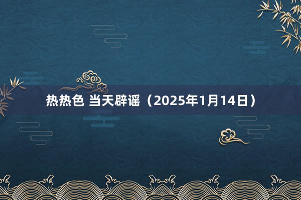 热热色 当天辟谣（2025年1月14日）