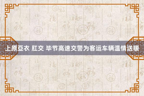 上原亞衣 肛交 毕节高速交警为客运车辆温情送暖