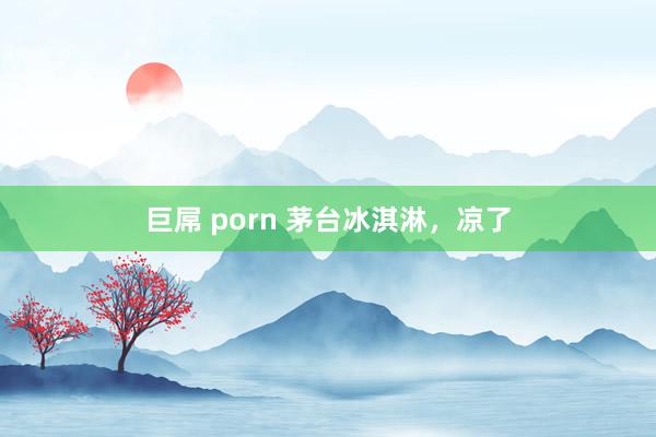 巨屌 porn 茅台冰淇淋，凉了