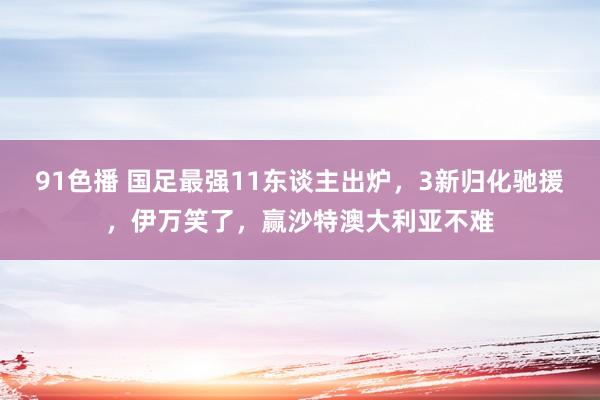 91色播 国足最强11东谈主出炉，3新归化驰援，伊万笑了，赢沙特澳大利亚不难