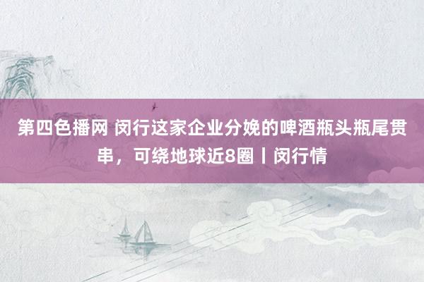 第四色播网 闵行这家企业分娩的啤酒瓶头瓶尾贯串，可绕地球近8圈丨闵行情