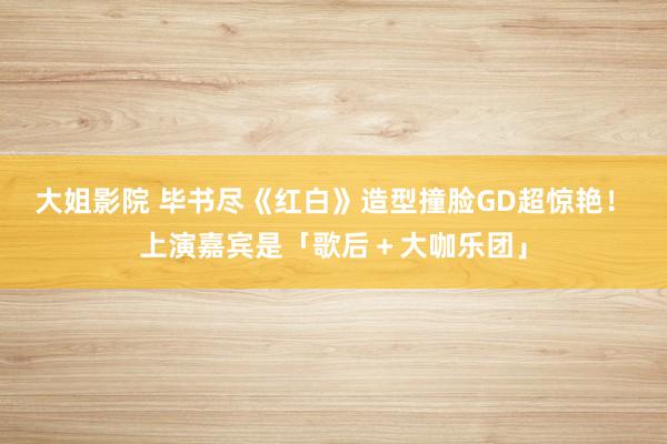 大姐影院 毕书尽《红白》造型撞脸GD超惊艳！　上演嘉宾是「歌后＋大咖乐团」