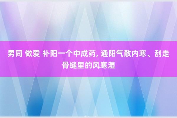 男同 做爱 补阳一个中成药， 通阳气散内寒、刮走骨缝里的风寒湿