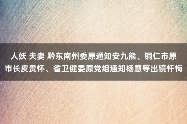 人妖 夫妻 黔东南州委原通知安九熊、铜仁市原市长皮贵怀、省卫健委原党组通知杨慧等出镜忏悔