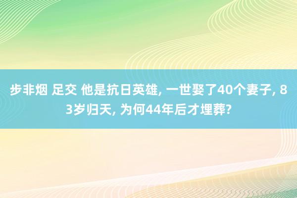 步非烟 足交 他是抗日英雄， 一世娶了40个妻子， 83岁归天， 为何44年后才埋葬?