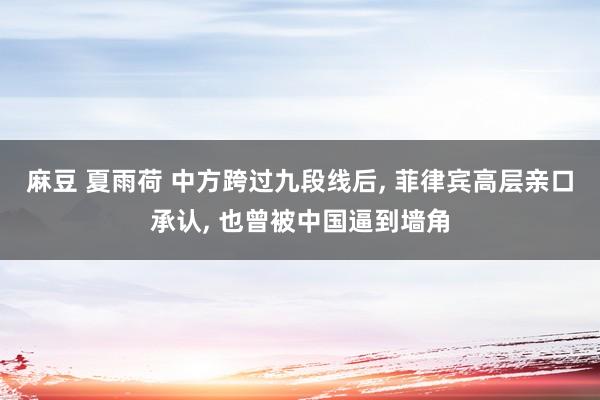 麻豆 夏雨荷 中方跨过九段线后， 菲律宾高层亲口承认， 也曾被中国逼到墙角